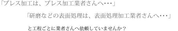 プレス加工は、プレス加工業者さんへ・・・」「研磨などの表面処理は、表面処理加工業者さんへ・・・」と工程ごとに業者さんへ依頼していませんか？